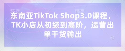 东南亚TikTok Shop3.0课程，TK小店​从初级到高阶，运营出单干货输出-轻创工坊